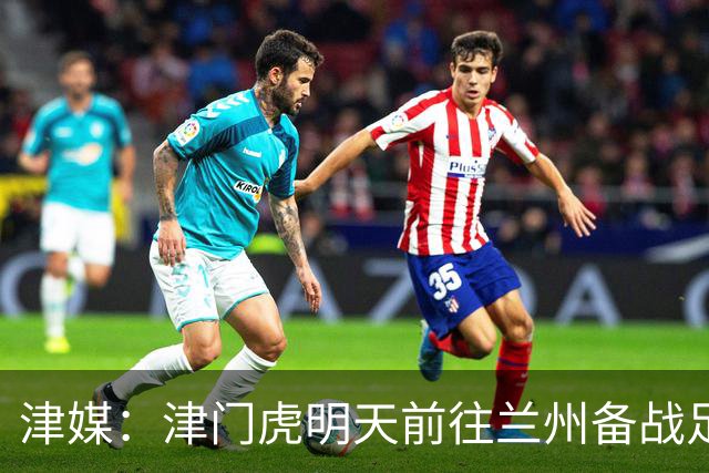 津媒：津门虎明天前往兰州备战足协杯，外援和孙铭谦都不能出场